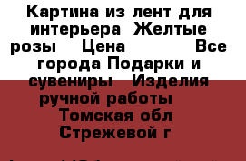 Картина из лент для интерьера “Желтые розы“ › Цена ­ 2 500 - Все города Подарки и сувениры » Изделия ручной работы   . Томская обл.,Стрежевой г.